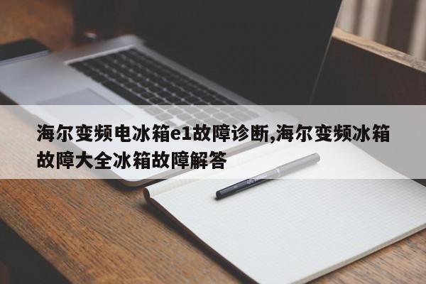 海尔变频电冰箱e1故障诊断,海尔变频冰箱故障大全冰箱故障解答