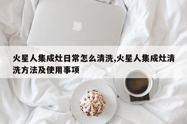 火星人集成灶日常怎么清洗,火星人集成灶清洗方法及使用事项