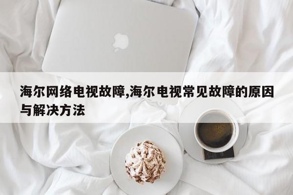 海尔网络电视故障,海尔电视常见故障的原因与解决方法