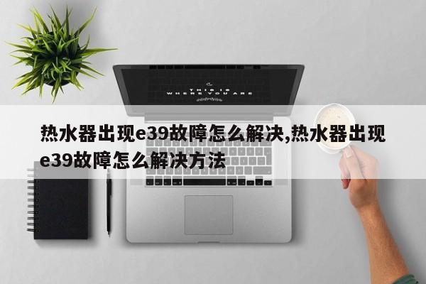 热水器出现e39故障怎么解决,热水器出现e39故障怎么解决方法