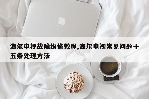 海尔电视故障维修教程,海尔电视常见问题十五条处理方法