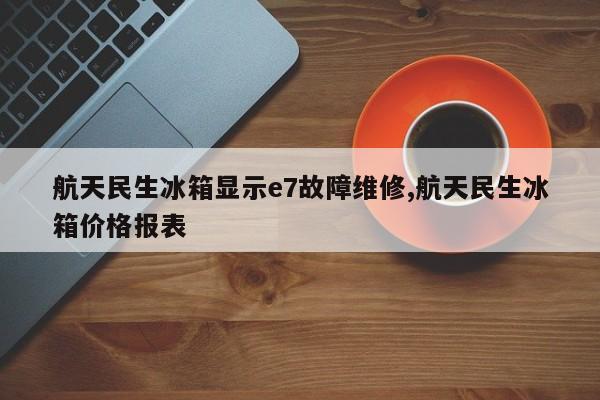 航天民生冰箱显示e7故障维修,航天民生冰箱价格报表