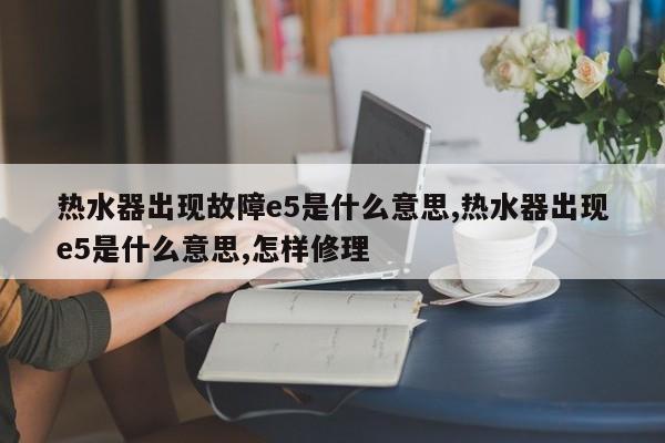 热水器出现故障e5是什么意思,热水器出现e5是什么意思,怎样修理