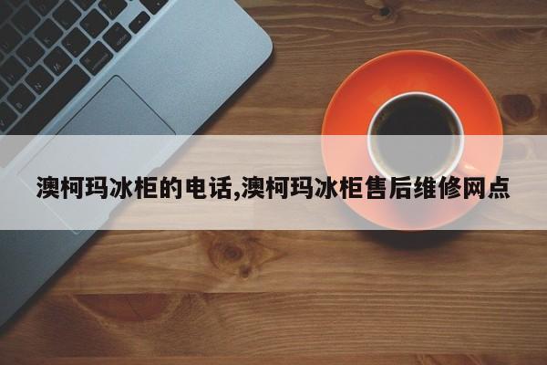 澳柯玛冰柜的电话,澳柯玛冰柜售后维修网点