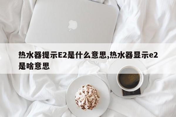 热水器提示E2是什么意思,热水器显示e2是啥意思