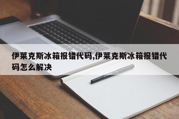 伊莱克斯冰箱报错代码,伊莱克斯冰箱报错代码怎么解决