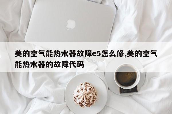 美的空气能热水器故障e5怎么修,美的空气能热水器的故障代码