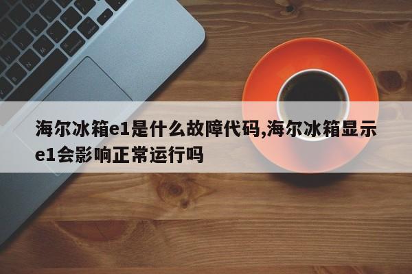 海尔冰箱e1是什么故障代码,海尔冰箱显示e1会影响正常运行吗