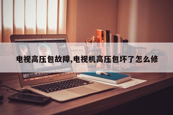 电视高压包故障,电视机高压包坏了怎么修