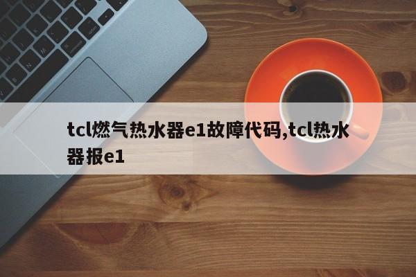 tcl燃气热水器e1故障代码,tcl热水器报e1