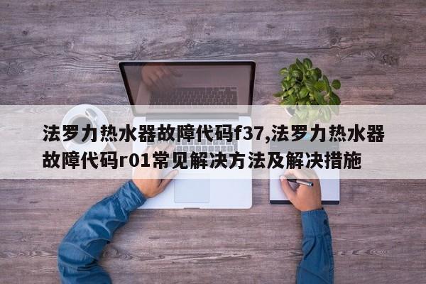 法罗力热水器故障代码f37,法罗力热水器故障代码r01常见解决方法及解决措施
