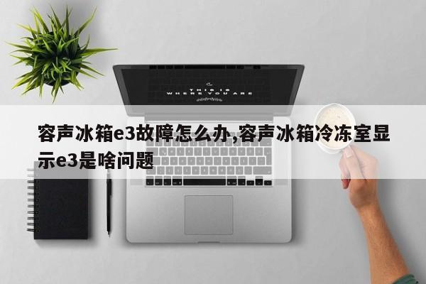 容声冰箱e3故障怎么办,容声冰箱冷冻室显示e3是啥问题