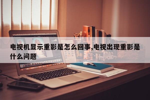 电视机显示重影是怎么回事,电视出现重影是什么问题
