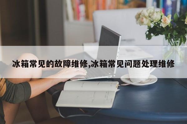 冰箱常见的故障维修,冰箱常见问题处理维修