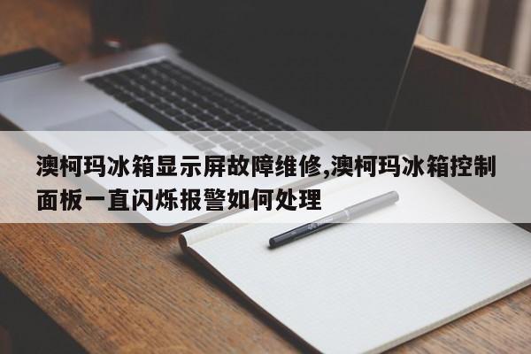 澳柯玛冰箱显示屏故障维修,澳柯玛冰箱控制面板一直闪烁报警如何处理