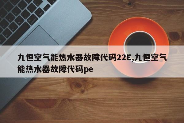 九恒空气能热水器故障代码22E,九恒空气能热水器故障代码pe