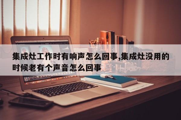 集成灶工作时有响声怎么回事,集成灶没用的时候老有个声音怎么回事