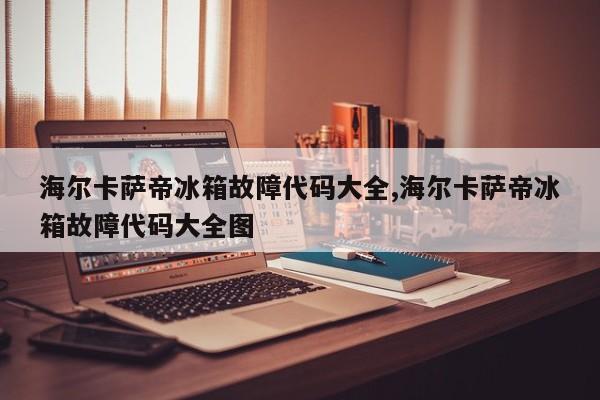 海尔卡萨帝冰箱故障代码大全,海尔卡萨帝冰箱故障代码大全图