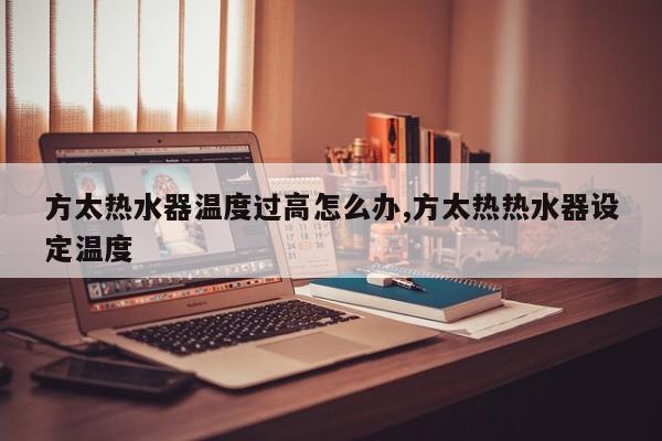 方太热水器温度过高怎么办,方太热热水器设定温度