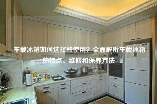 车载冰箱如何选择和使用？全面解析车载冰箱的特点、维修和保养方法