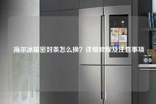 海尔冰箱密封条怎么换？详细教程及注意事项