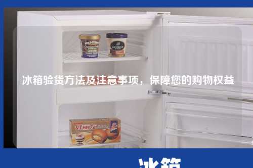  冰箱验货方法及注意事项，保障您的购物权益