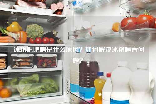  冰箱吧吧响是什么原因？如何解决冰箱噪音问题？