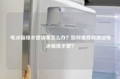  电冰箱排水管堵塞怎么办？如何维修和清洁电冰箱排水管？