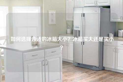  如何选择合适的冰箱大小？冰箱买大还是买小？
