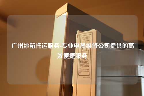  广州冰箱托运服务-专业电器维修公司提供的高效便捷服务