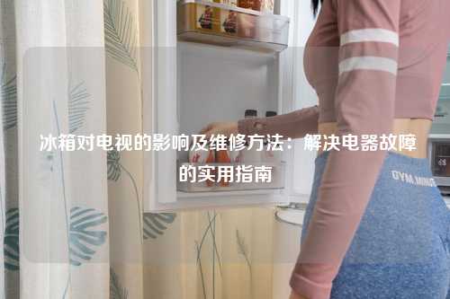  冰箱对电视的影响及维修方法：解决电器故障的实用指南