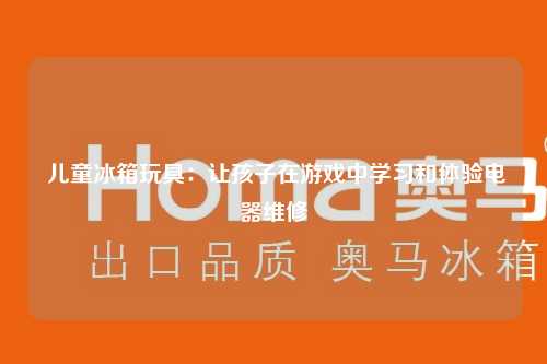  儿童冰箱玩具：让孩子在游戏中学习和体验电器维修