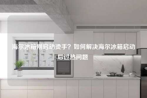 海尔冰箱刚启动烫手？如何解决海尔冰箱启动后过热问题 