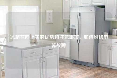  冰箱在网上买的优势和注意事项，如何维修电器故障