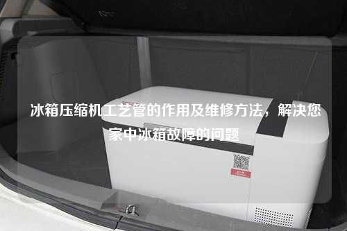  冰箱压缩机工艺管的作用及维修方法，解决您家中冰箱故障的问题