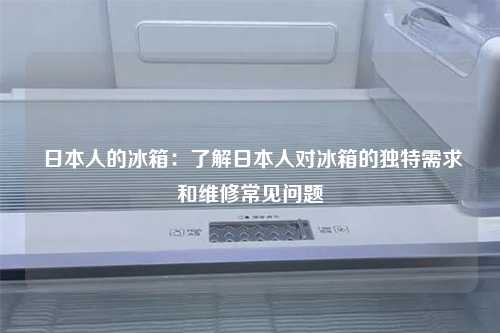  日本人的冰箱：了解日本人对冰箱的独特需求和维修常见问题