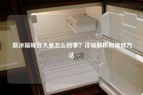  新冰箱噪音大是怎么回事？详细解析和维修方法