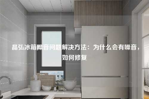  晶弘冰箱噪音问题解决方法：为什么会有噪音，如何修复