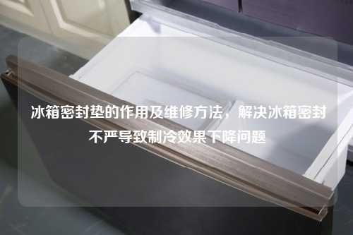  冰箱密封垫的作用及维修方法，解决冰箱密封不严导致制冷效果下降问题
