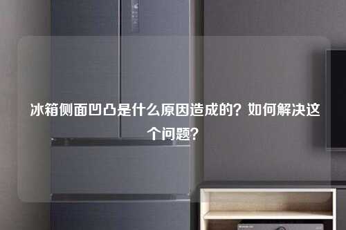  冰箱侧面凹凸是什么原因造成的？如何解决这个问题？
