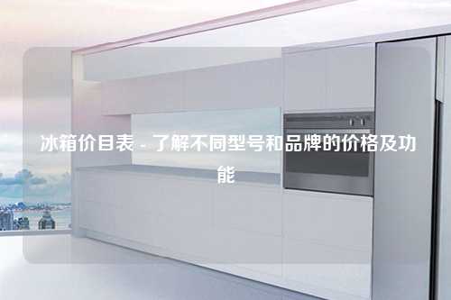  冰箱价目表 - 了解不同型号和品牌的价格及功能