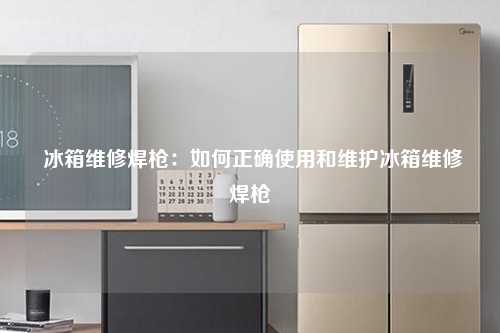  冰箱维修焊枪：如何正确使用和维护冰箱维修焊枪
