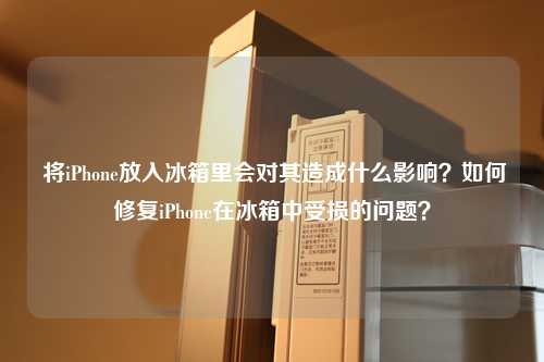  将iPhone放入冰箱里会对其造成什么影响？如何修复iPhone在冰箱中受损的问题？