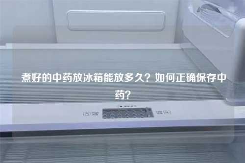  煮好的中药放冰箱能放多久？如何正确保存中药？