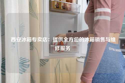  西安冰箱专卖店：提供全方位的冰箱销售与维修服务