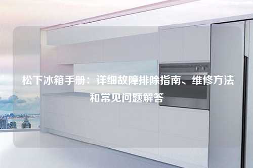  松下冰箱手册：详细故障排除指南、维修方法和常见问题解答
