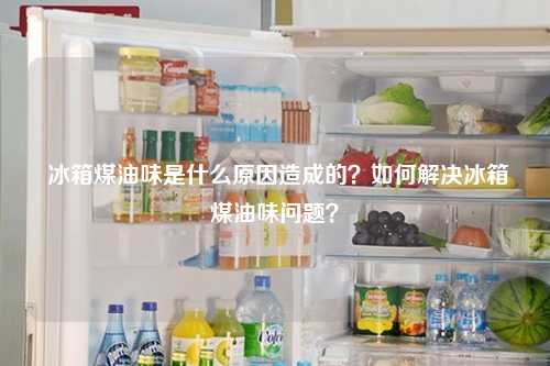  冰箱煤油味是什么原因造成的？如何解决冰箱煤油味问题？