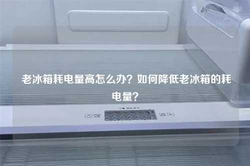  老冰箱耗电量高怎么办？如何降低老冰箱的耗电量？