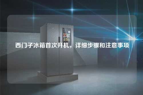  西门子冰箱首次开机，详细步骤和注意事项