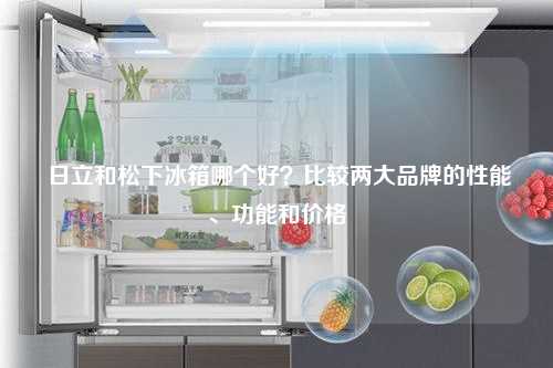  日立和松下冰箱哪个好？比较两大品牌的性能、功能和价格